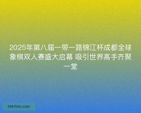2025年第八届一带一路锦江杯成都全球象棋双人赛盛大启幕 吸引世界高手齐聚一堂