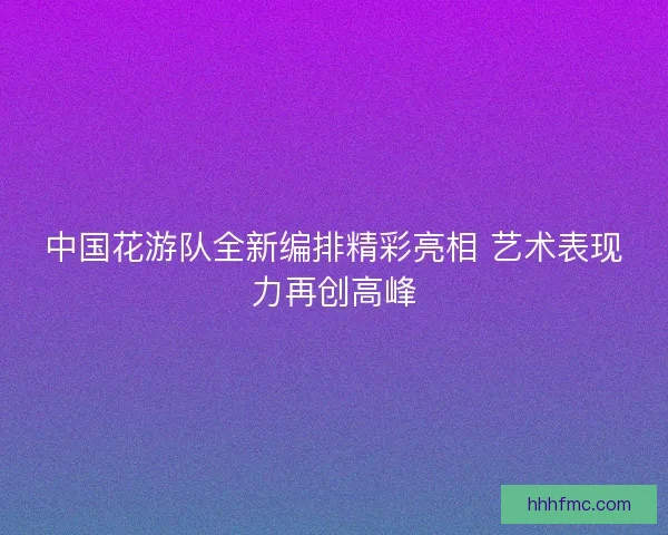 中国花游队全新编排精彩亮相 艺术表现力再创高峰 中国花游队全新编排精彩亮相 艺术表现力再创高峰