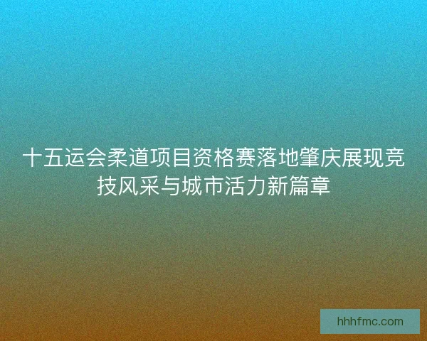 十五运会柔道项目资格赛落地肇庆展现竞技风采与城市活力新篇章 十五运会柔道项目资格赛落地肇庆展现竞技风采与城市活力新篇章