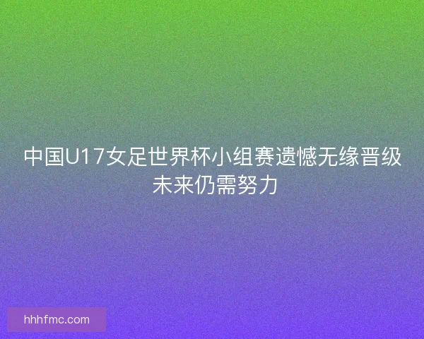 中国U17女足世界杯小组赛遗憾无缘晋级 未来仍需努力