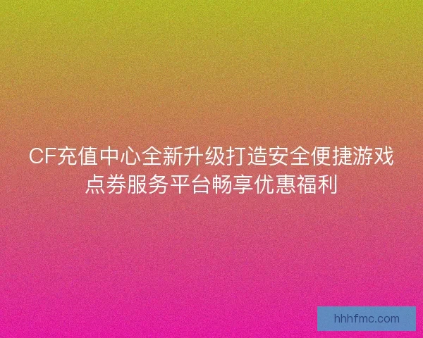 CF充值中心全新升级打造安全便捷游戏点券服务平台畅享优惠福利