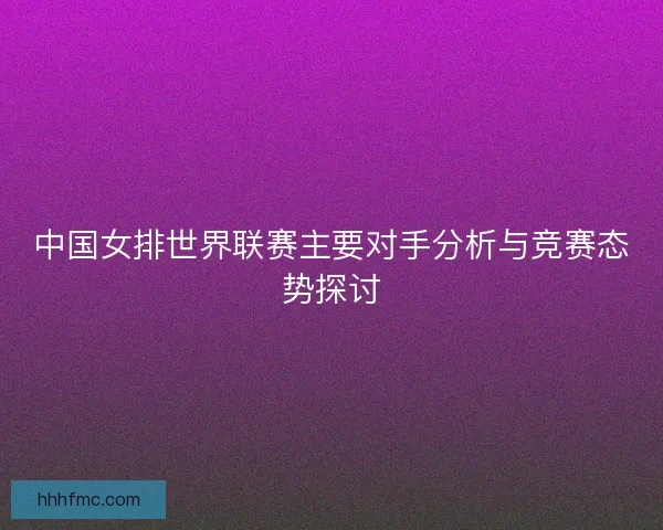 中国女排世界联赛主要对手分析与竞赛态势探讨