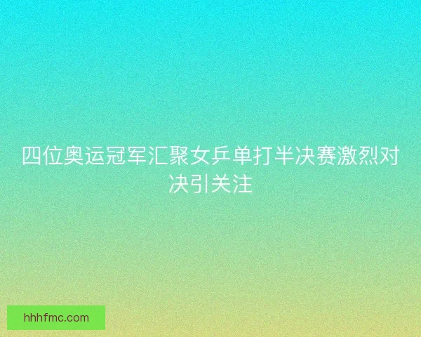 四位奥运冠军汇聚女乒单打半决赛激烈对决引关注