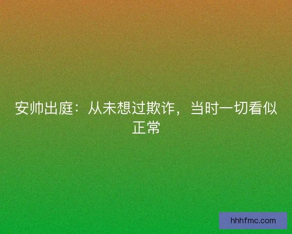 安帅出庭：从未想过欺诈，当时一切看似正常