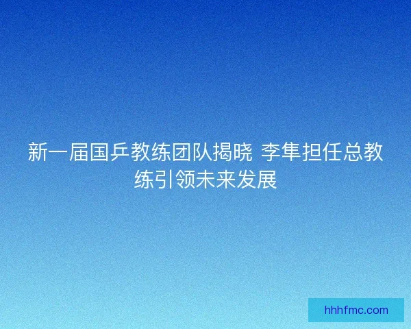 新一届国乒教练团队揭晓 李隼担任总教练引领未来发展