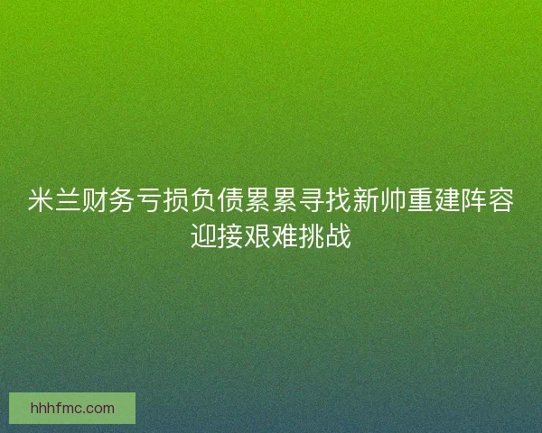 米兰财务亏损负债累累寻找新帅重建阵容迎接艰难挑战