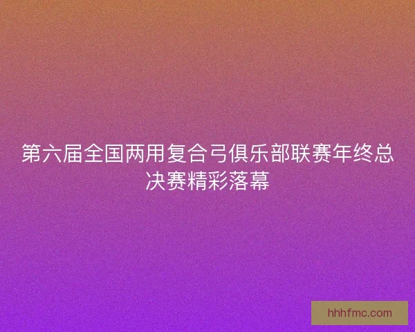 第六届全国两用复合弓俱乐部联赛年终总决赛精彩落幕 第六届全国两用复合弓俱乐部联赛年终总决赛精彩落幕