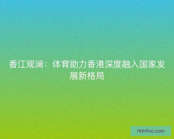 香江观澜:体育助力香港深度融入国家发展新格局 香江观澜:体育助力香港深度融入国家发展新格局